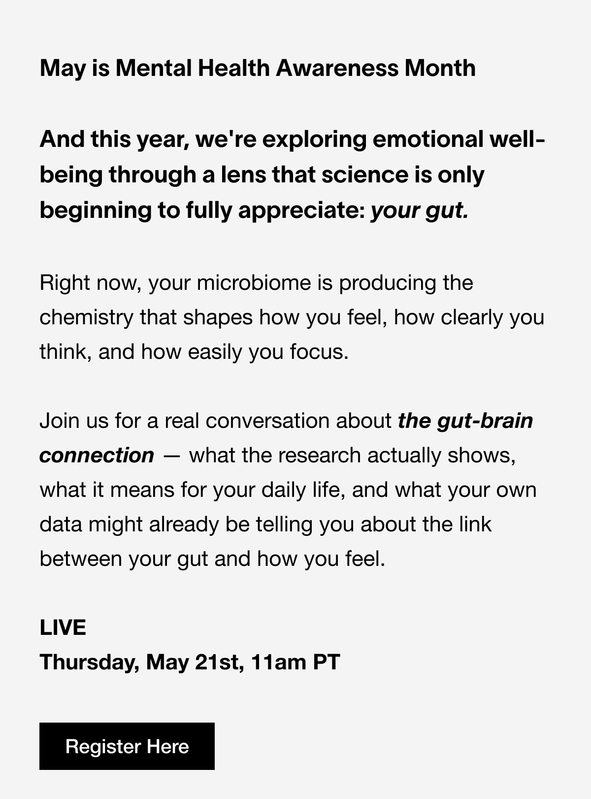 May is Mental Health Awareness Month  And this year, we're exploring emotional well-being through a lens that science is only beginning to fully appreciate: your gut. 