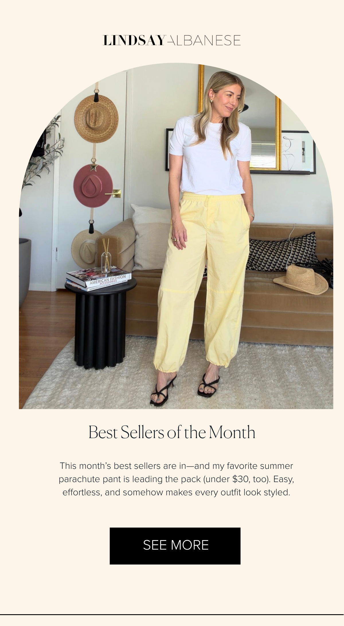 Lindsay Albanese Best Sellers of the Month This month’s best sellers are in—and my favorite summer parachute pant is leading the pack (under $30, too). Easy, effortless, and somehow makes every outfit look styled. SEE MORE