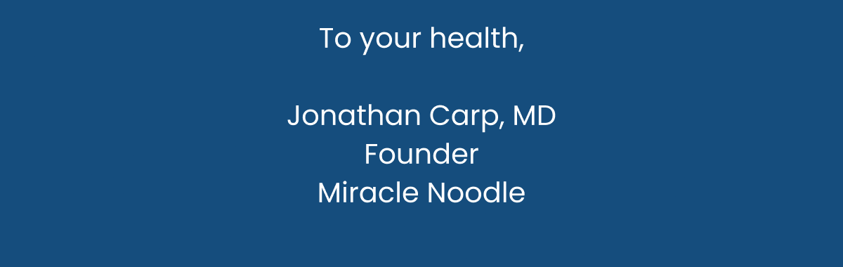 To your health,   Jonathan Carp, MD   Founder   Miracle Noodle  