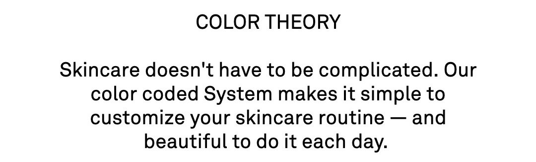  Skincare doesn't have to be complicated. Our color coded System makes it simple to customize your skincare routine — and beautiful to do it each day. 