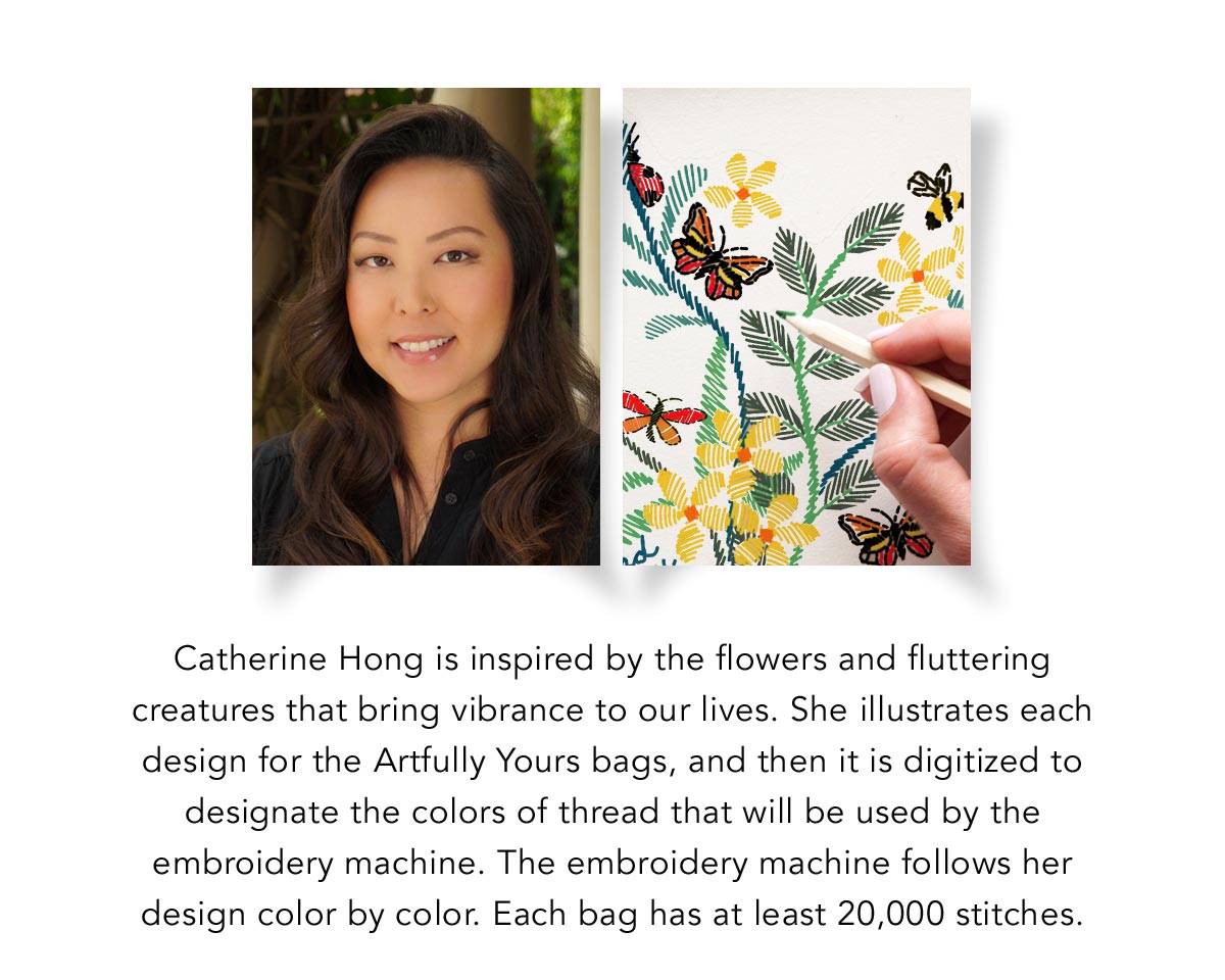 Catherine Hong is inspired by the flowers and fluttering creatures that bring vibrance to our lives. She illustrates each design for the Artfully Yours bags, and then it is digitized to designate the colors of the thread that will be used by the embroidery machine. The embroidery machine follows her design color by color. Each bag has at least twenty-thousand stitches. - Shop Now