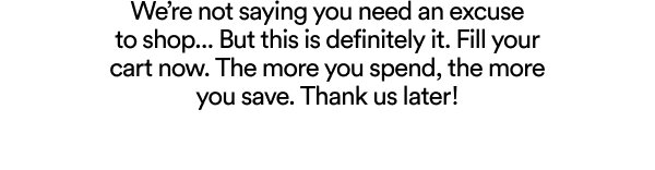 We’re not saying you need an excuse to shop... But this is definitely it. Fill your cart now. The more you spend, the more you save. Thank us later!