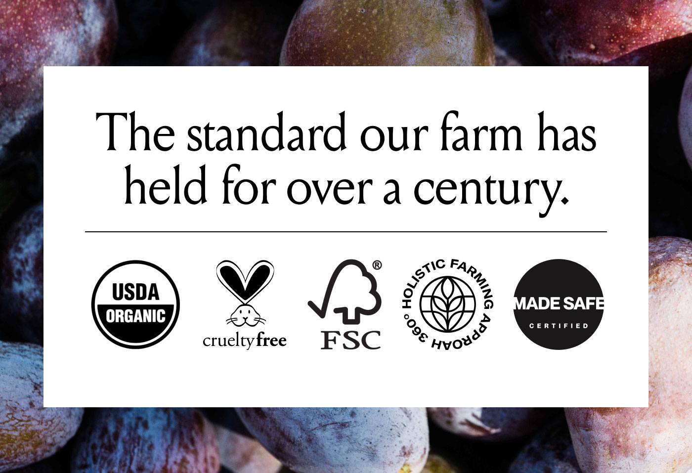 The standard our farm has held for over a century.  USDA ORGANIC cruelty free FSC 360° HOLISTIC FARMING APPROACH MADE SAFE CERTIFIED