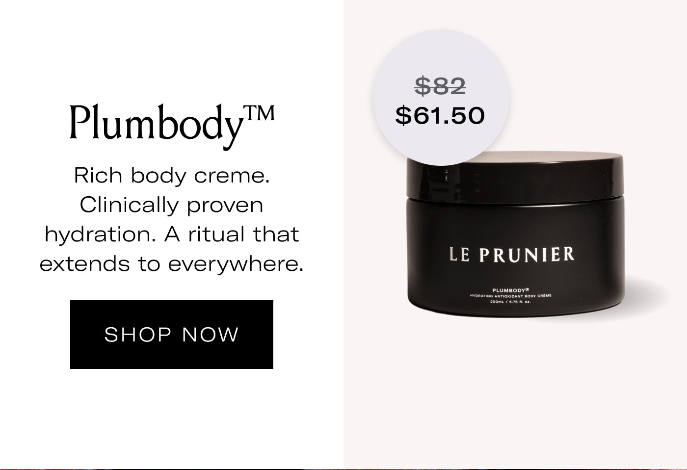 $61.50  Plumbody™  Rich body crème. Clinically proven hydration. A ritual that extends to everywhere.  SHOP NOW