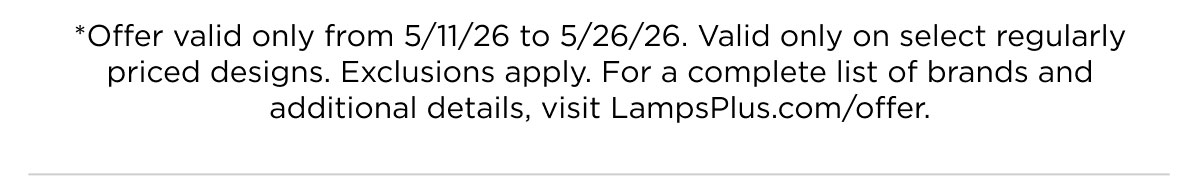 *Offer valid only from 5/11/26 to 5/26/26. Valid only on select regularly priced designs. Exclusions apply. For a complete list of brands and additional details, visit LampsPlus.com/offer.