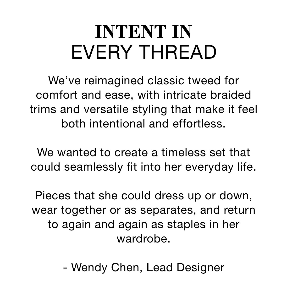 INTENT IN EVERY THREAD - We've reimagined classic tweed for comfort and ease, with intricate braided trims and versatile styling that make it feel both intentional and effortless. We wanted to create a timeless set that could seamlessly fit into her everyday life. Pieces that she could dress up or down, wear together or as separates, and return to again and again as staples in her wardrobe. - Wendy Chen, Lead Designer >>