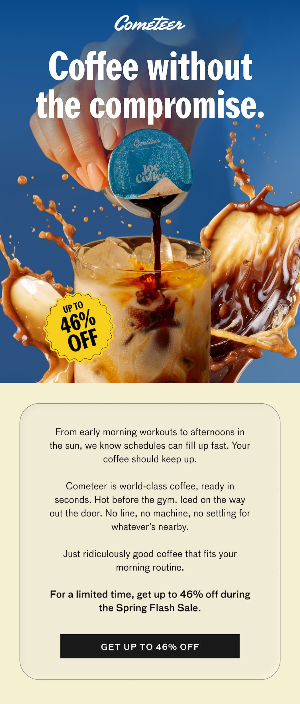 Coffee without the compromise. UP TO 46% OFF. From early morning workouts to afternoons in the sun, we know schedules can fill up fast. Your coffee should keep up. Cometeer is world-class coffee, ready in seconds. Hot before the gym. Iced on the way out the door. No line, no machine, no settling for whatever's nearby. Just ridiculously good coffee that fits your morning routine. For a limited time, get up to 46% off during the Spring Flash Sale. GET UP TO 46% OFF