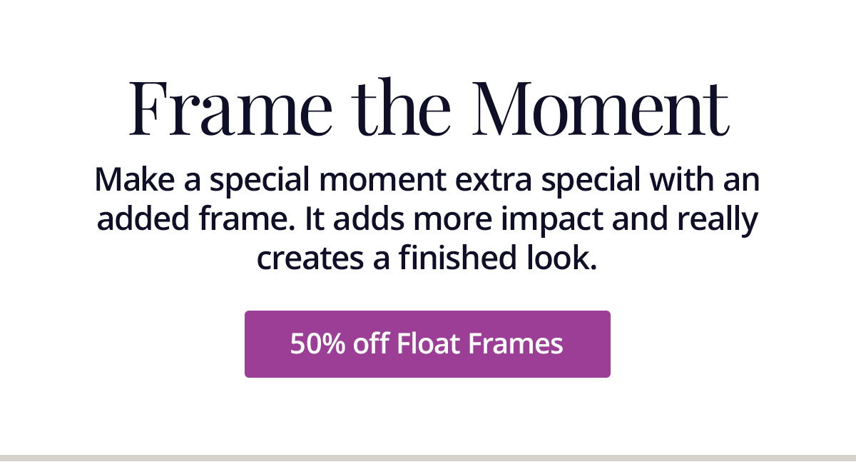 Make a special moment extra special with an added frame. It adds more impact and really creates a finished look. 50% off Float Frames