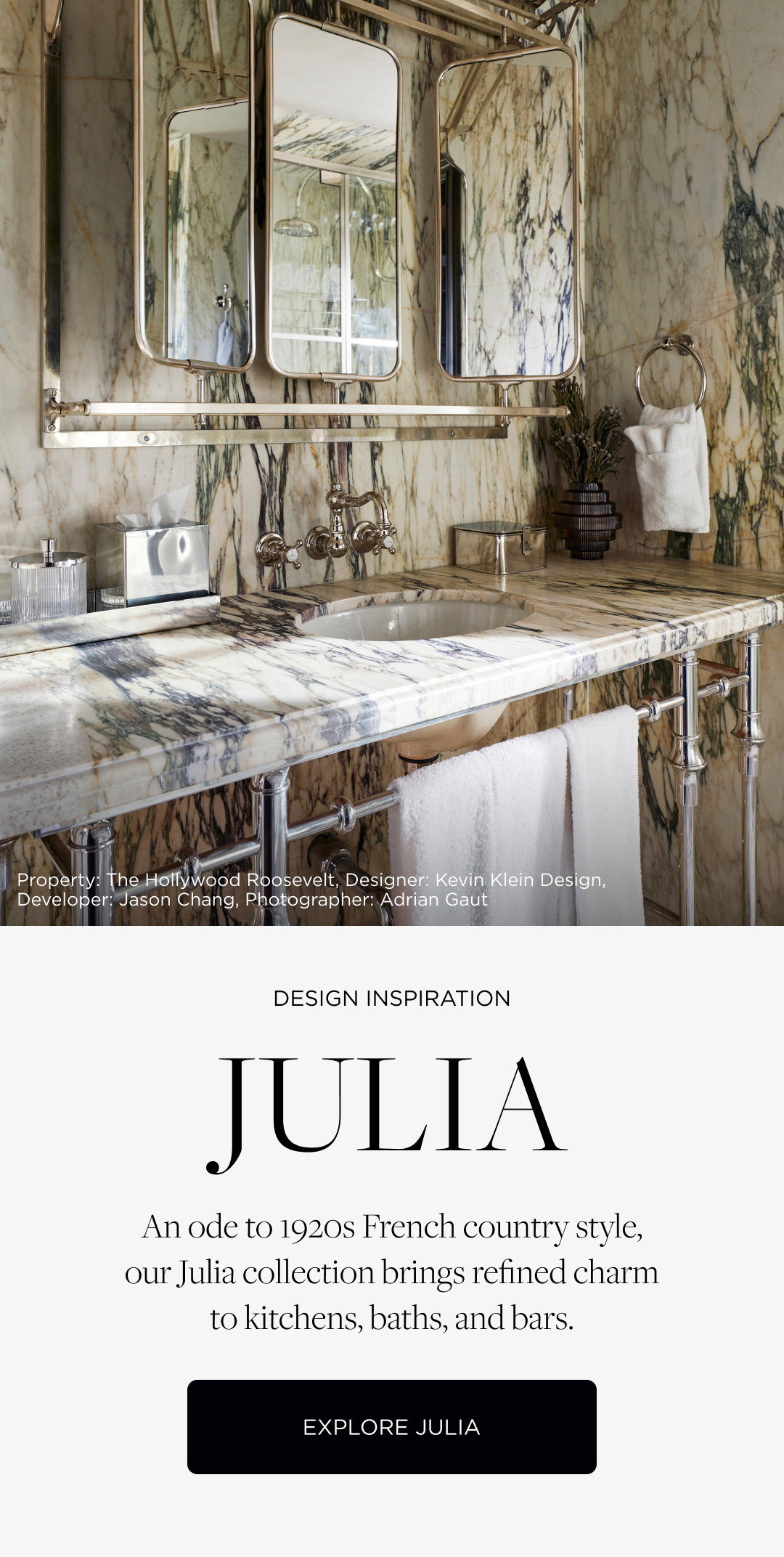 Design Inspiration: Julia. An ode to 1920s French country style, our Julia collection brings refined charm to kitchens, baths, and bars. Explore Julia. Property: The Hollywood Roosevelt, Designer: Kevin Klein Design, Developer: Jason Chang, Photographer: Adrian Gaut