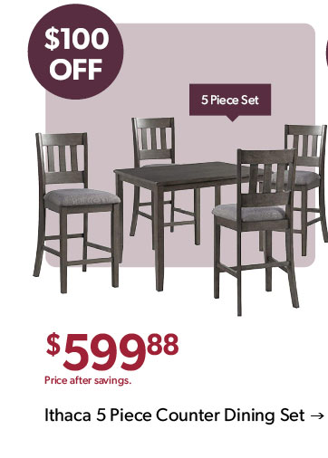 100 dollars OFF. 5 Piece Set. 599 dollars and 88 cents. Price after savings. Click to shop the Ithaca 5 Piece Counter Dining Set