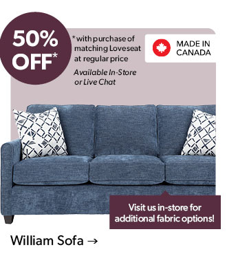 50 percent OFF. with purchase of matching Loveseat at regular price. Available In-Store or Live Chat. Visit us in-store for additional fabric options! Made in Canada. Click to shop the William Sofa