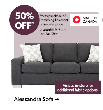 50 percent OFF. with purchase of matching Loveseat at regular price. Available In-Store or Live Chat. Visit us in-store for additional fabric options! Made in Canada. Click to shop the Alessandra Sofa