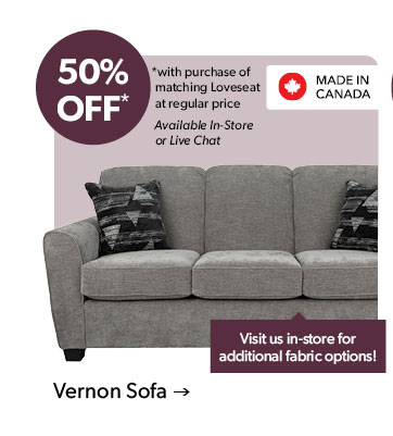 50 percent OFF. with purchase of matching Loveseat at regular price. Available In-Store or Live Chat. Visit us in-store for additional fabric options! Made in Canada. Click to shop the Vernon Sofa