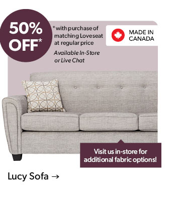 50 percent OFF. with purchase of matching Loveseat at regular price. Available In-Store or Live Chat. Visit us in-store for additional fabric options! Made in Canada. Click to shop the Lucy Sofa