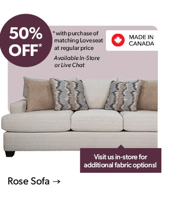 50 percent OFF. with purchase of matching Loveseat at regular price. Available In-Store or Live Chat. Visit us in-store for additional fabric options! Made in Canada. Click to shop the Rose Sofa