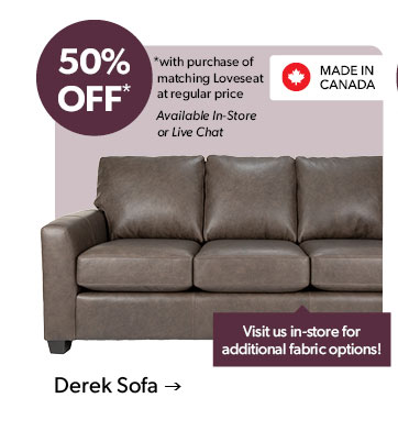 50 percent OFF. with purchase of matching Loveseat at regular price. Available In-Store or Live Chat. Visit us in-store for additional fabric options! Made in Canada. Click to shop the Derek Sofa