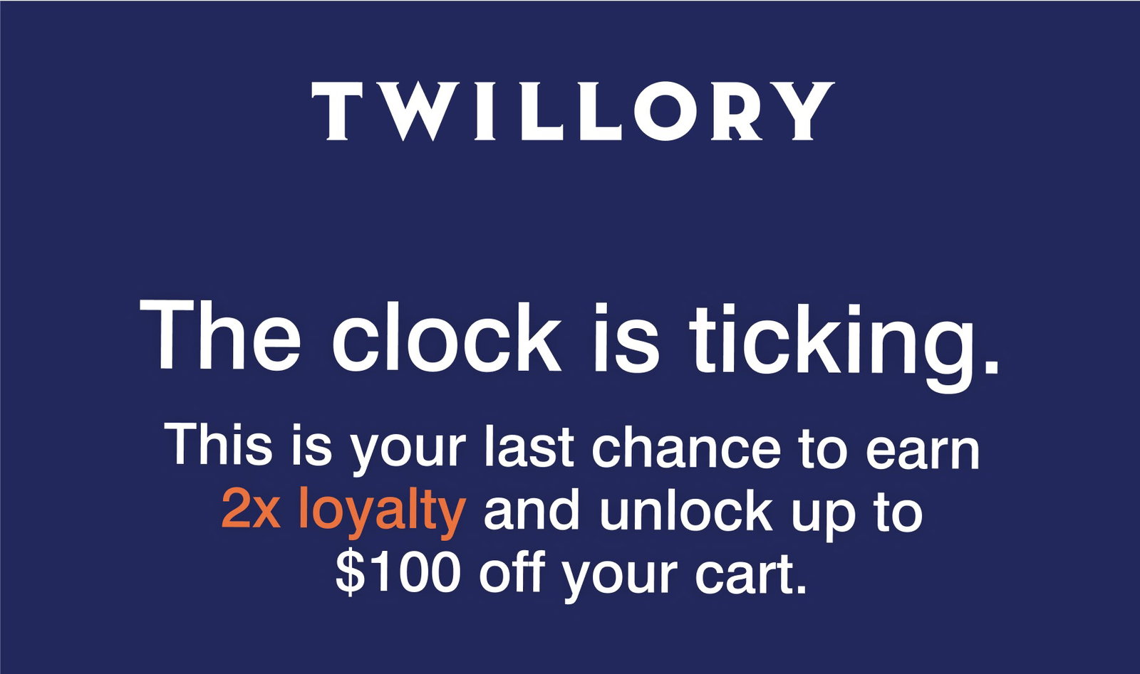 TWILLORY | The clock is ticking. This is your last chance to earn 2x loyalty and unlock up to $100 off your cart.