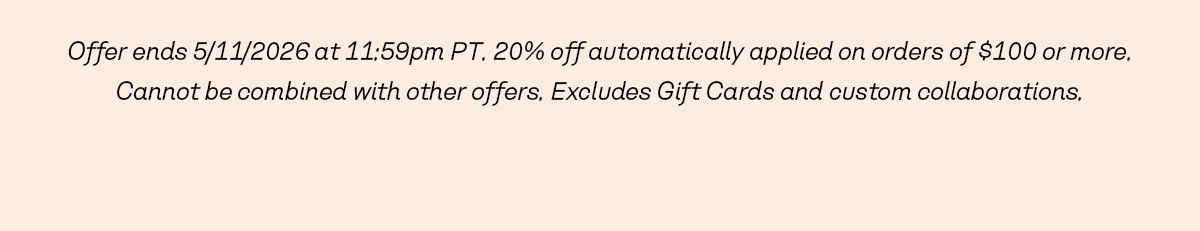 Offer ends 5/11/2026 at 11:59pm PT. 20% off automatically applied on orders of $100 or more. Cannot be combined with other offers. Excludes Gift Cards and custom collaborations.
