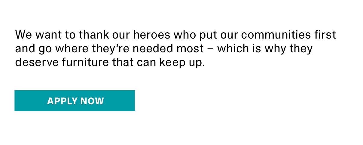 We want to thank our heroes who put our communities first and go where they’re needed most – which is why they deserve furniture that can keep up. | APPLY NOW >>