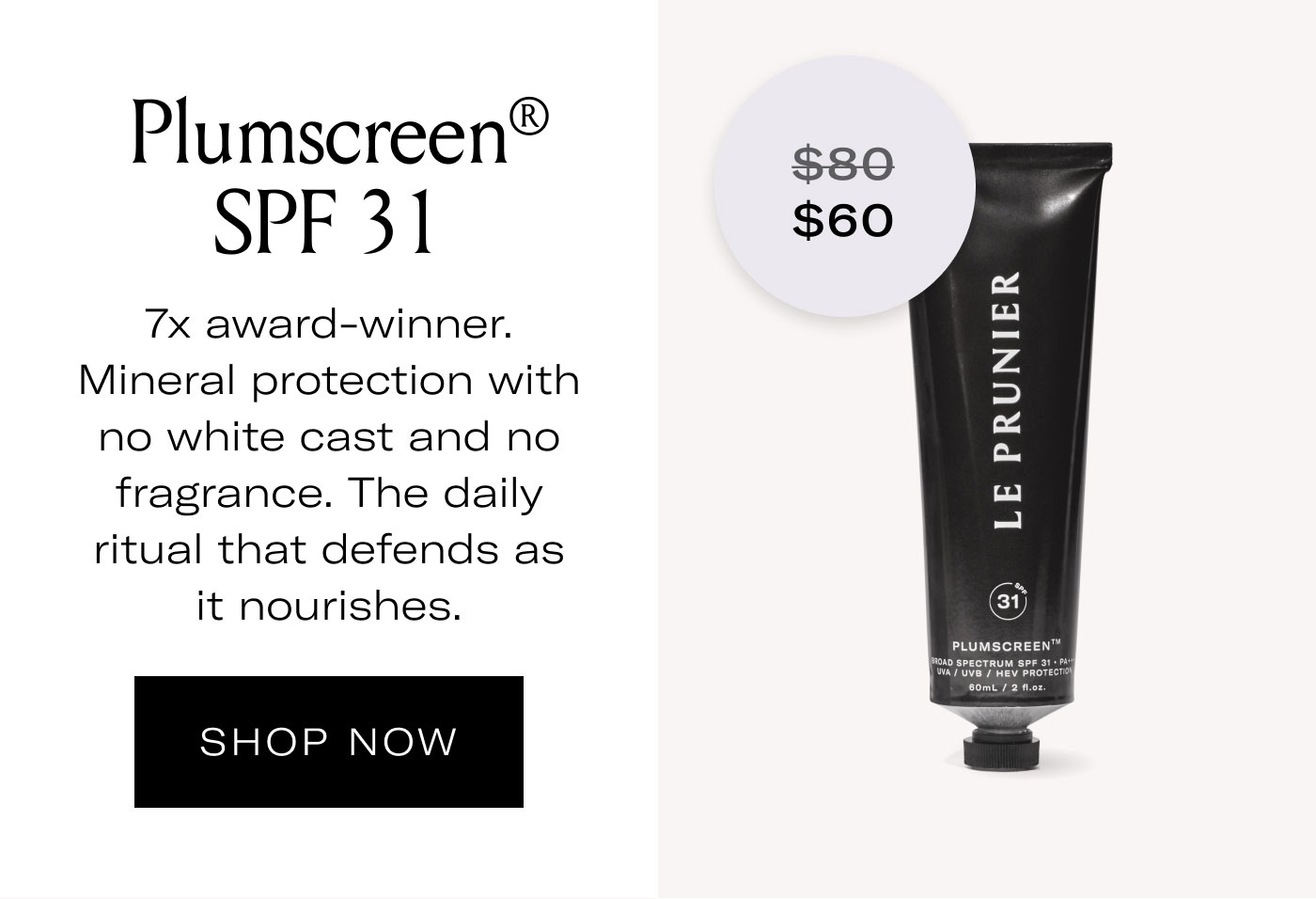 $60  Plumscreen® SPF 31  7x award-winner. Mineral protection with no white cast and no fragrance. The daily ritual that defends as it nourishes.  SHOP NOW