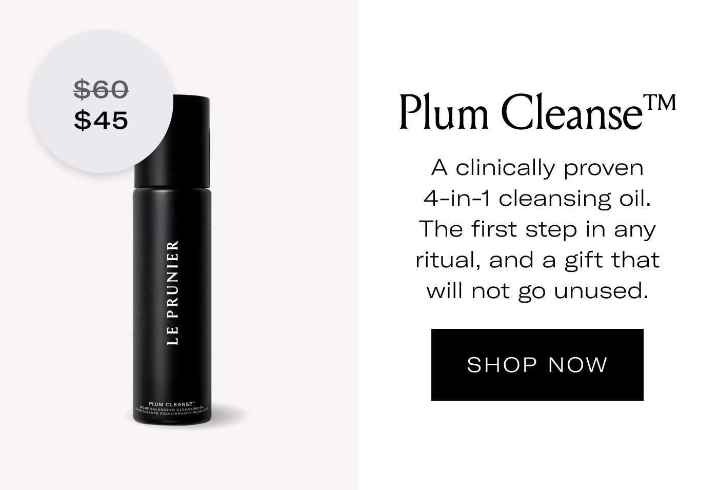 $45  Plum Cleanse™  A clinically proven 4-in-1 cleansing oil. The first step in any ritual, and a gift that will not go unused.  SHOP NOW