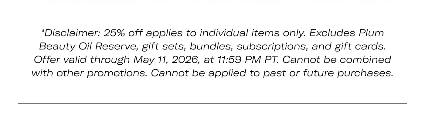 Disclaimer: 25% off applies to individual items only. Excludes Plum Beauty Oil Reserve, gift sets, bundles, subscriptions, and gift cards. Offer valid through May 11, 2026, at 11:59 PM PT. Cannot be combined with other promotions. Cannot be applied to past or future purchases.