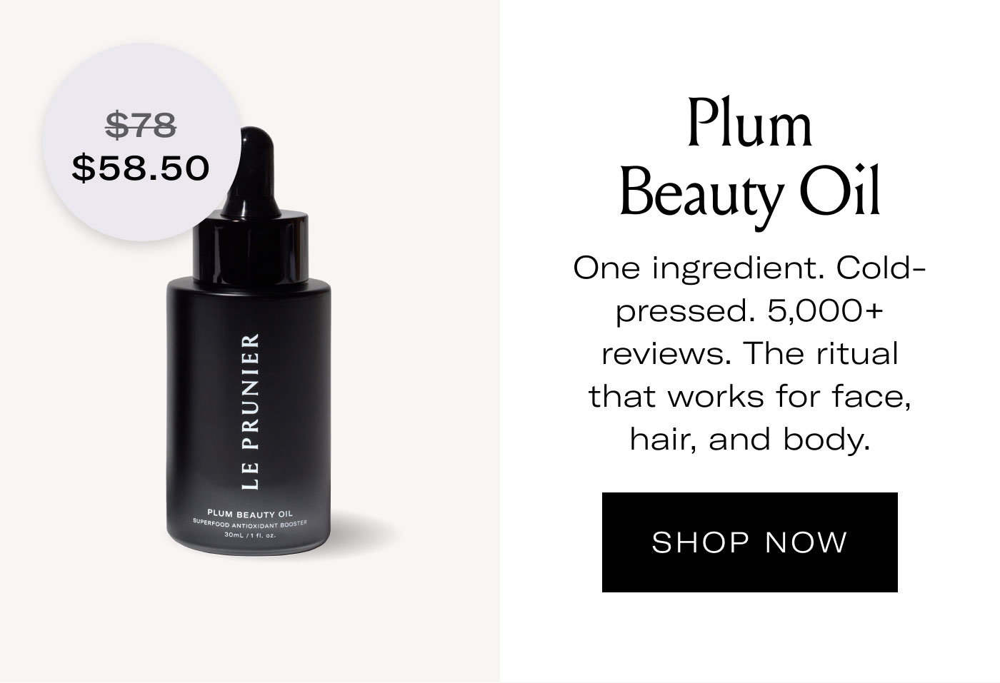 $58.50  Plum Beauty Oil  One ingredient. Cold-pressed. 5,000+ reviews. The ritual that works for face, hair, and body.  SHOP NOW