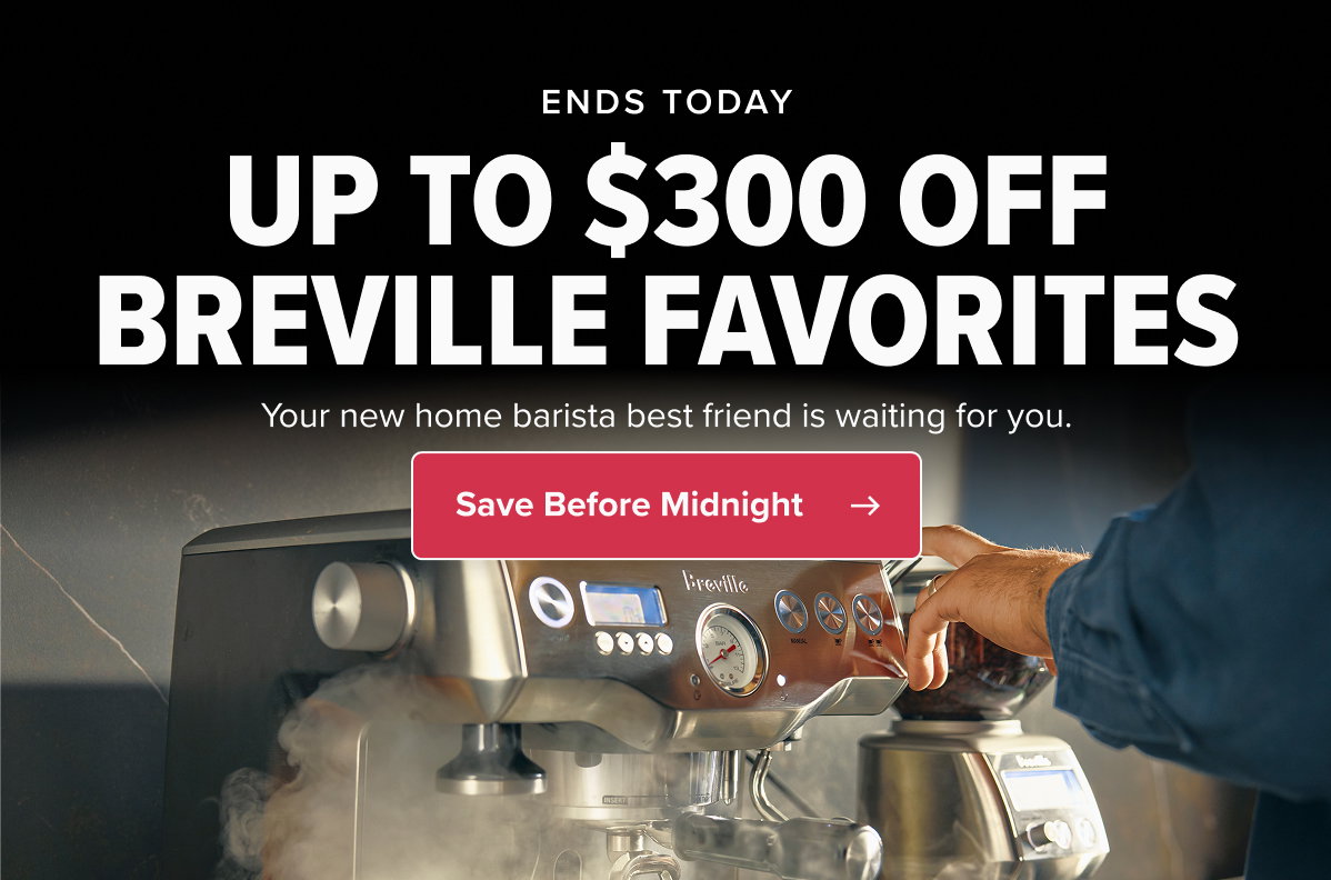ENDS TODAY UP TO $300 OFF BREVILLE FAVORITES Your new home barista best friend is waiting for you at a fraction of the normal price. CTA: Save Before Midnight