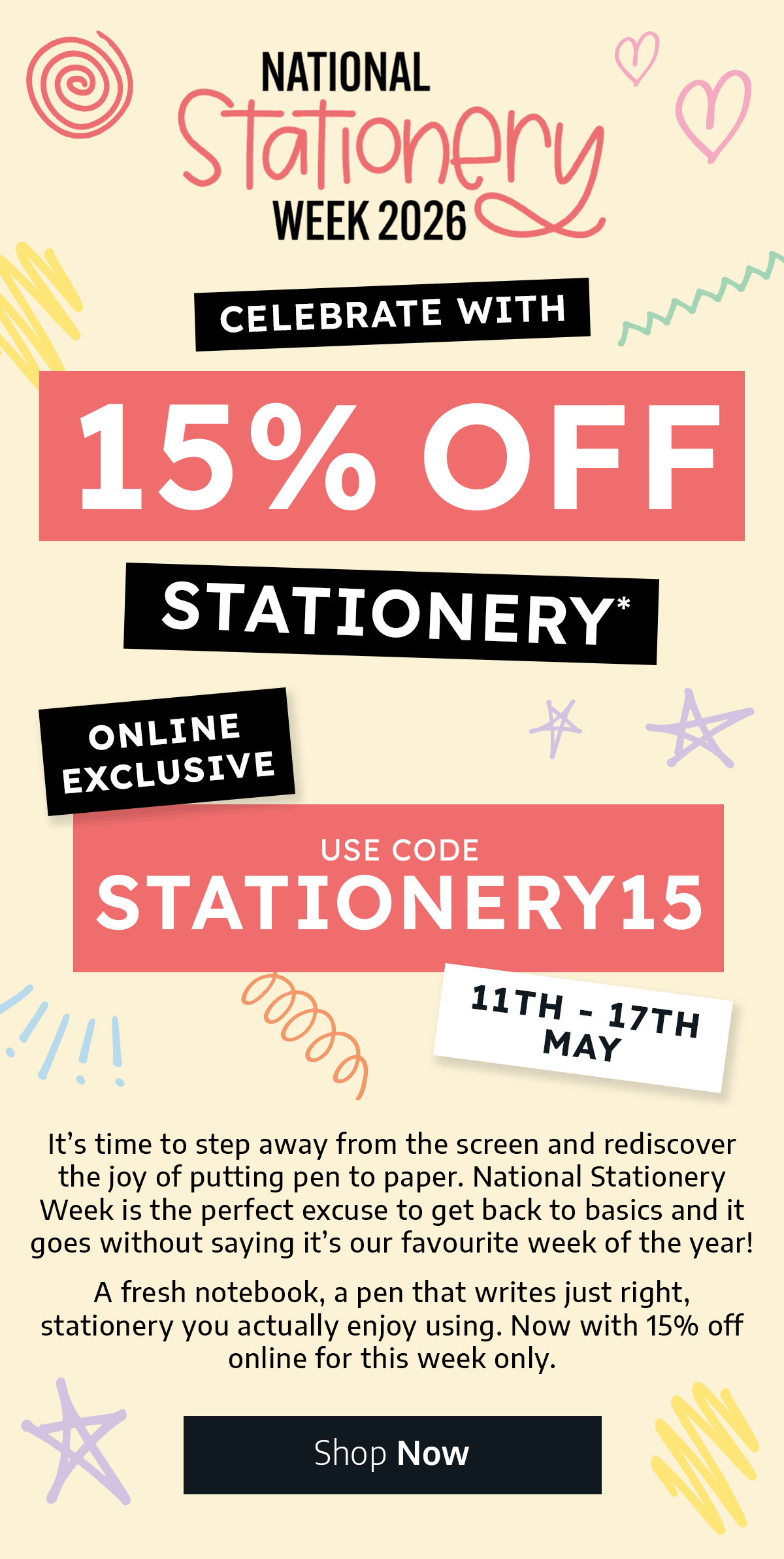 National Stationery Week 11th - 17th May - Celebrate with 15% off Stationery* - Use Code STATIONERY15 - Online Exclusive - It’s time to step away from the screen and rediscover the joy of putting pen to paper. National Stationery Week is the perfect excuse to get back to basics and it goes without saying it's our favourite week of the year. A fresh notebook, a pen that writes just right, stationery you actually enjoy using. Now with 15% off online for this week only.