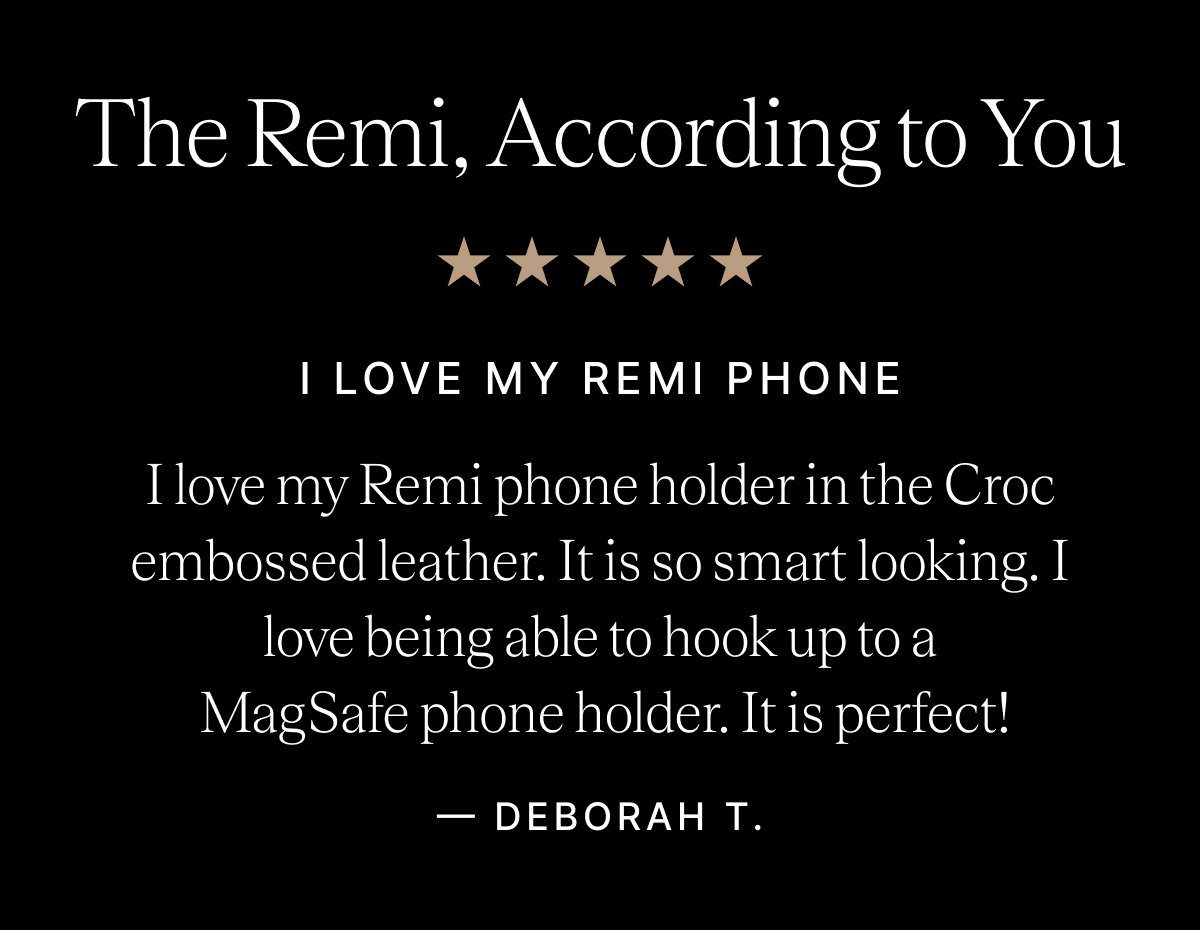 The Remi, According to You I LOVE MY REMI PHONE I love my Remi phone holder in the Croc embossed leather. It is so smart looking. I love being able to hook up to a  MagSafe phone holder. It is perfect! - DEBORAH T.