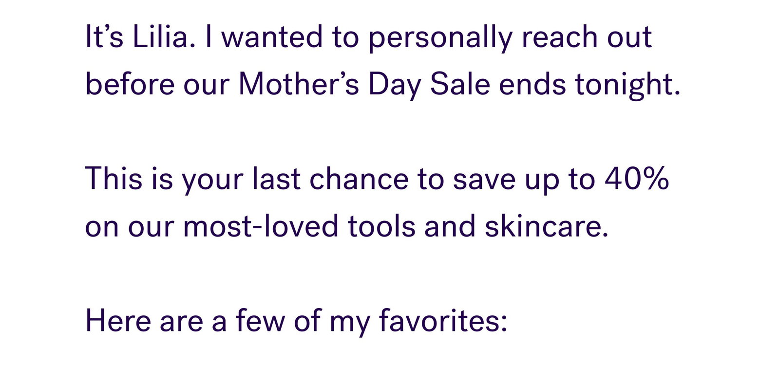 It’s Lilia. I wanted to personally reach out before our Mother’s Day Sale ends tonight.   This is your last chance to save up to 40% on our most-loved tools and skincare.   Here are a few of my favorites: