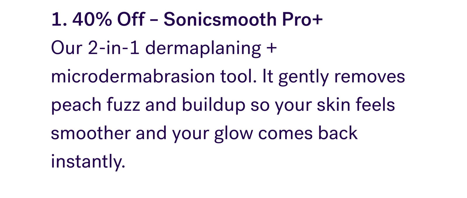1. 40% Off – Sonicsmooth Pro+  Our 2-in-1 dermaplaning + microdermabrasion tool. It gently removes peach fuzz and buildup so your skin feels smoother and your glow comes back instantly.