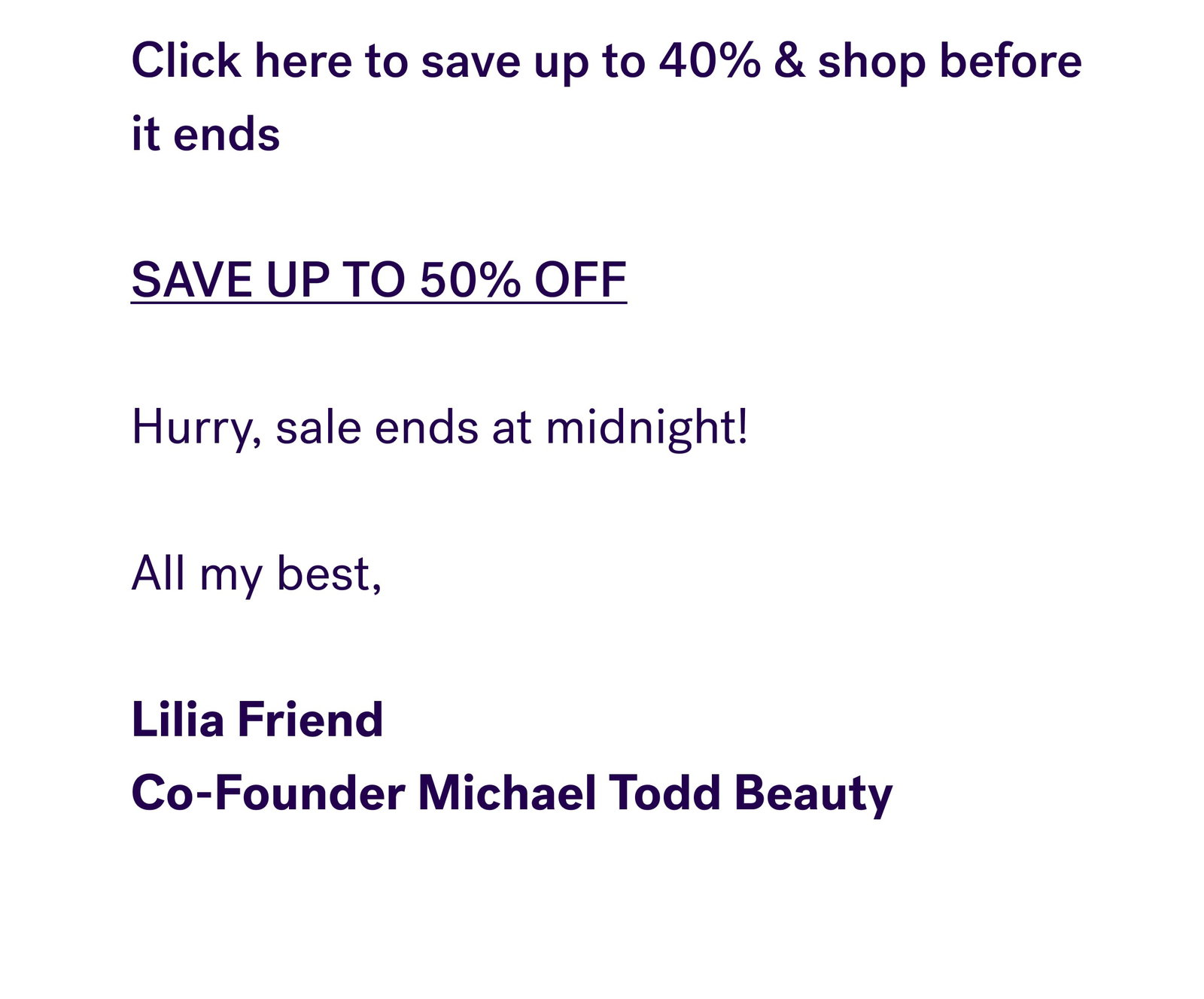 Click here to save up to 40% & shop before it ends   SAVE UP TO 50% OFF   Hurry, sale ends at midnight!   All my best,    Lilia Friend  Co-Founder Michael Todd Beauty