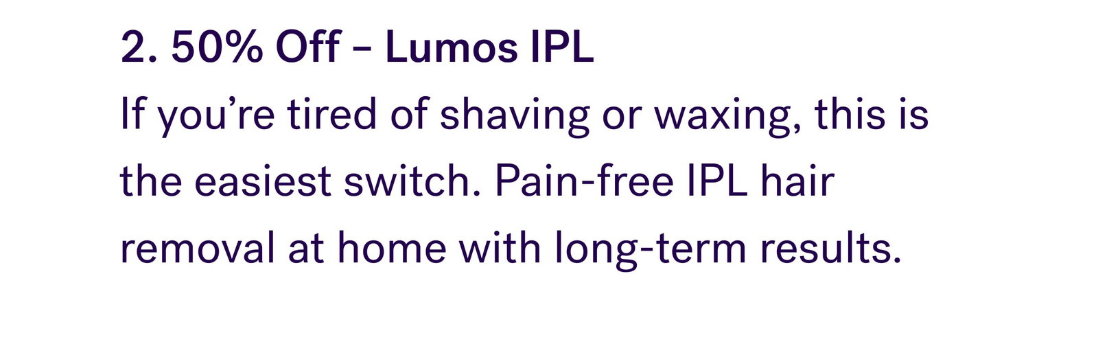 2. 50% Off – Lumos IPL  If you’re tired of shaving or waxing, this is the easiest switch. Pain-free IPL hair removal at home with long-term results.