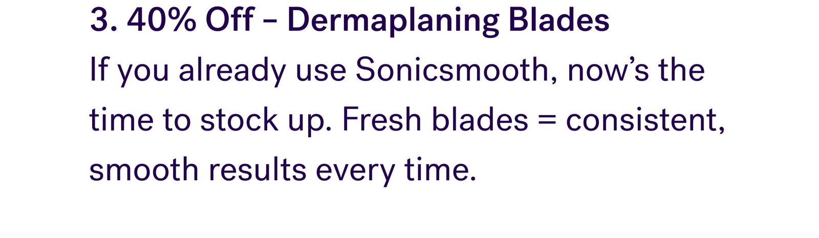3. 40% Off – Dermaplaning Blades  If you already use Sonicsmooth, now’s the time to stock up. Fresh blades = consistent, smooth results every time.