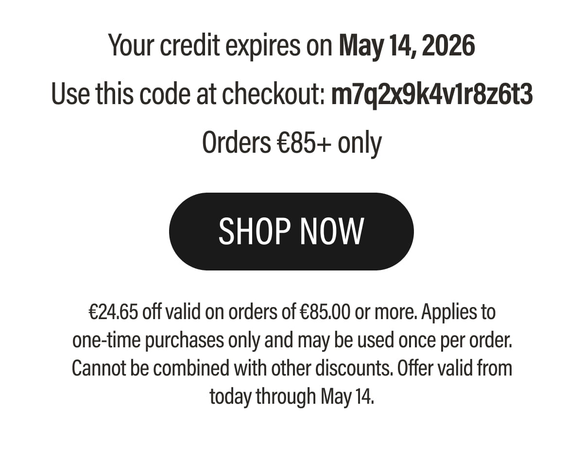 Your credit expires on May 14, 2026 Use this code at checkout: m7q2x9k4v1r8z6t3 Orders €85+ only | SHOP NOW