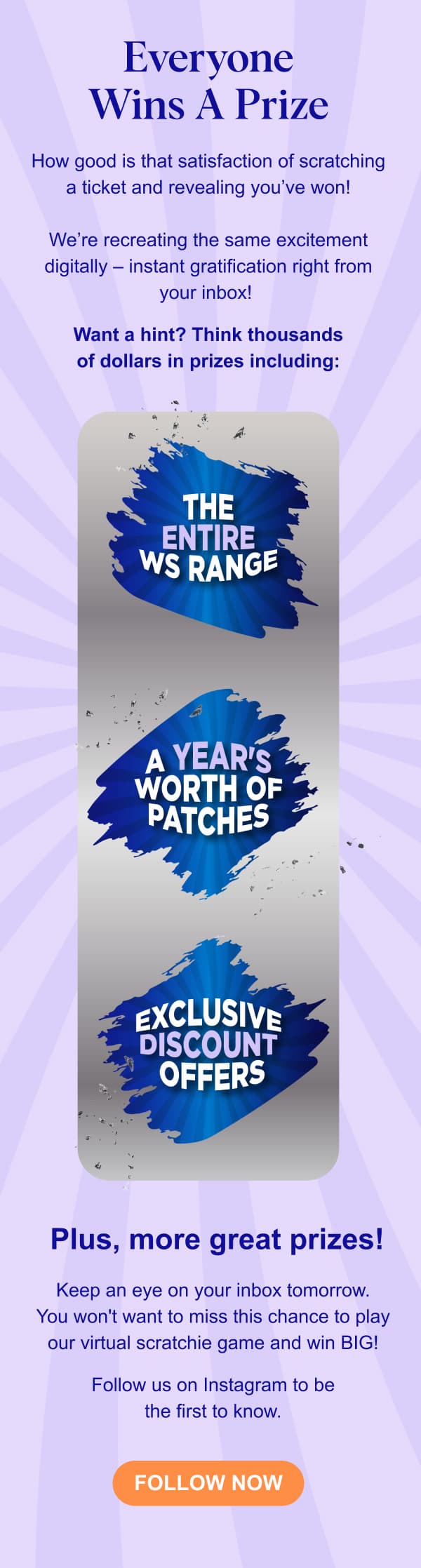 Everyone Wins A Prize - How good is that satisfaction of scratching a ticket and revealing you’ve won! We’re recreating the same excitement digitally – instant gratification right from your inbox! Want a hint? Think thousands of dollars in prizes including: ⭐️ The Entire WS Range ⭐️ A Years Worth Of Patches ⭐️ Exclusive Discount Offers Plus, more great prizes! Keep an eye on your inbox tomorrow. You won't want to miss this chance to play our virtual scratchie game and win BIG! Follow us on Instagram to be the first to know.