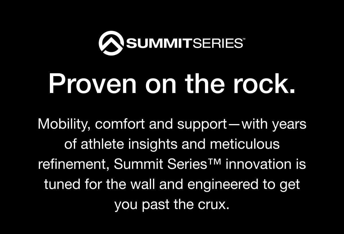 SUMMITSERIES Proven on the rock. Mobility, comfort and support-with years of athlete insights and meticulous refinement, Summit Series innovation is tuned for the wall and engineered to get you past the crux.