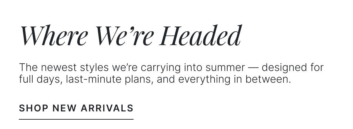Where We're Headed | Shop New Arrivals >