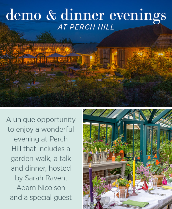 Demo & Dinner evenings at Perch Hill. A unique opportunity t enjoy a wonderful evening at Perch Hill that includes a garden walk, a talk and dinner, hosted by Sarah Raven, Adam Nicolson and a special guest.