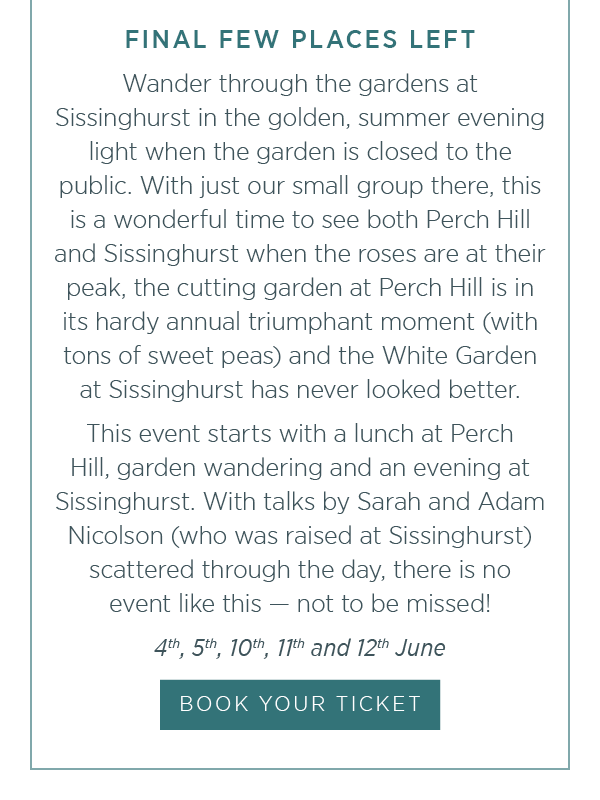 Final few places left. The event starts with a lunch at Perch Hill, garden wandering and an evening at Sissinghurst. With talks by Sarah and Adam Nicolson (who was raised at Sissinghurst) scattered through the day, there is no event like this - not to be missed! Book your ticket.