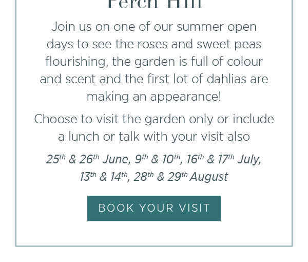 Summer Open Days at Perch Hill. Join us on one of our summer open days to see the roses and sweet peas flourishing, the garden is full of colour and scent and the first lot of dahlias are making an appearance. Choose to visit the garden only or include a lunch or talk with your visit also. Book your visit.