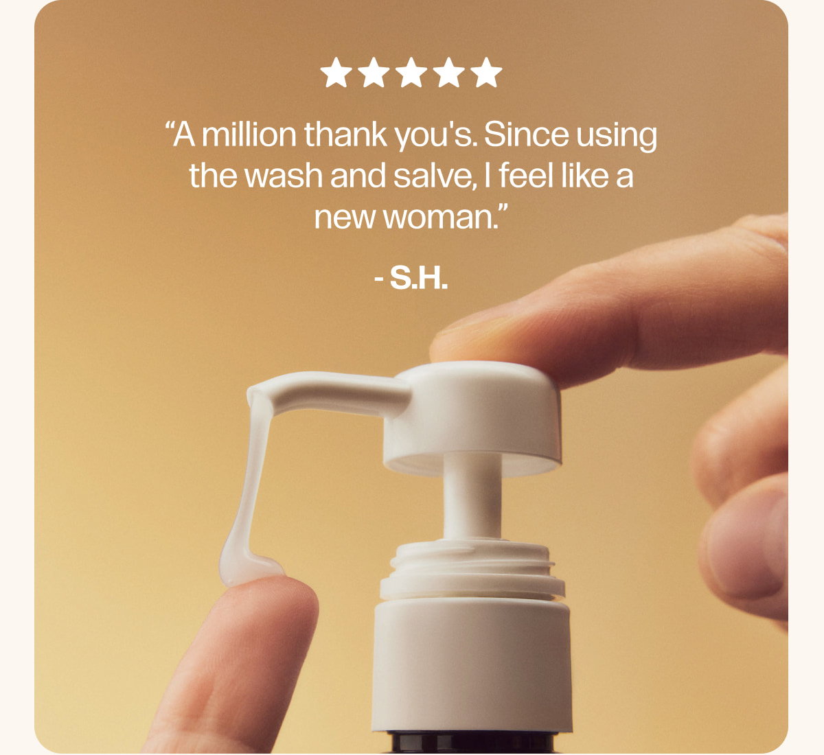 “A million thank you's. Since using the wash and salve, I feel like a new woman.”