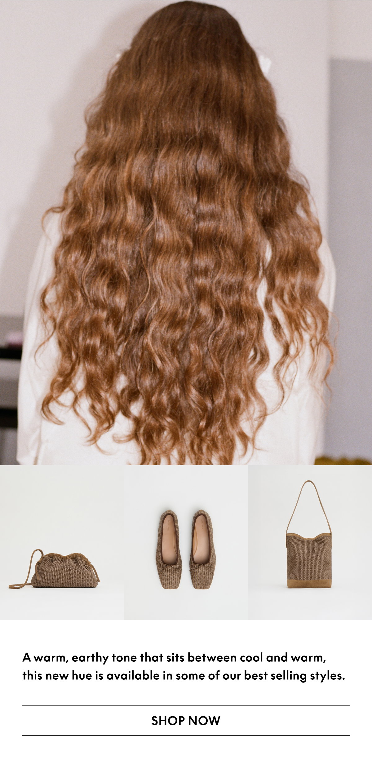 A warm, earthy tone that sits between cool and warm, this new hue is available in some of our best selling styles. 
