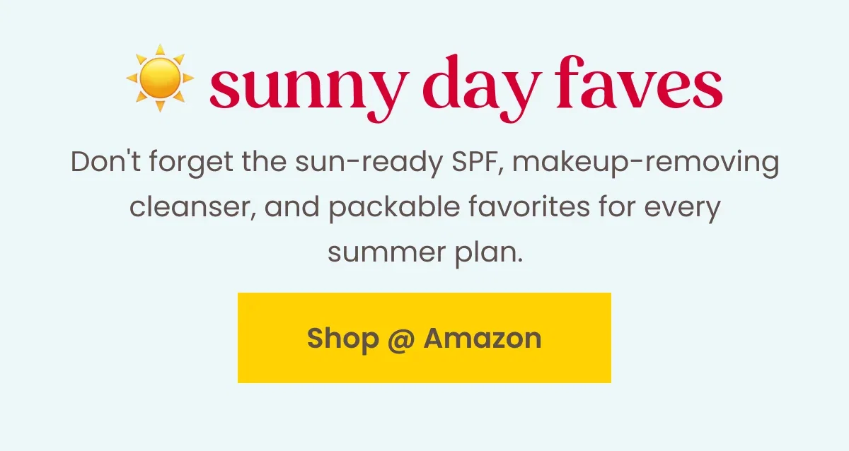 Sunny Day Faves, Don't forget the sun-ready SPF, makeup-removing cleanser, and packable favorites for every summer plan. Button: Shop at Amazon