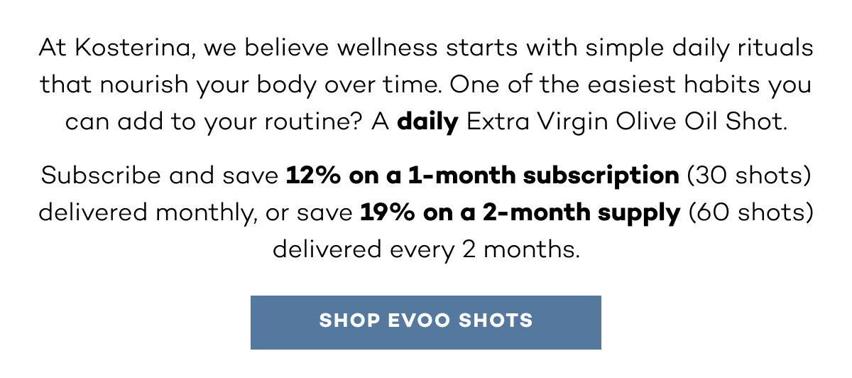 At Kosterina, we believe wellness starts with simple daily rituals that nourish your body over time. One of the easiest habits you can add to your routine? A daily Extra Virgin Olive Oil Shot. Subscribe and save 12% on a 1-month subscription (30 shots) delivered monthly, or save 19% on a 2-month supply (60 shots) delivered every 2 months.