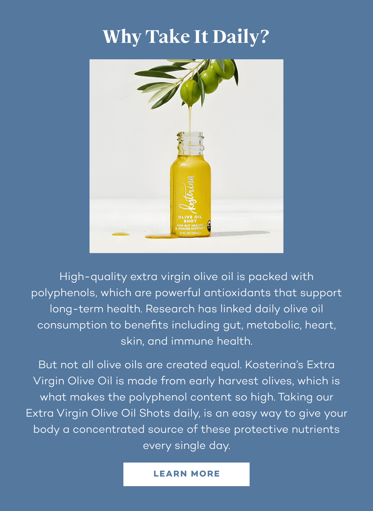 Why take it daily? High-quality extra virgin olive oil is packed with polyphenols, which are powerful antioxidants that support long-term health. Research has linked daily olive oil consumption to benefits including gut, metabolic, heart, skin, and immune health. But not all olive oils are created equal. Kosterina’s Extra Virgin Olive Oil is made from early harvest olives, which is what makes the polyphenol content so high. Taking our Extra Virgin Olive Oil Shots daily, is an easy way to give your body a concentrated source of these protective nutrients every single day.