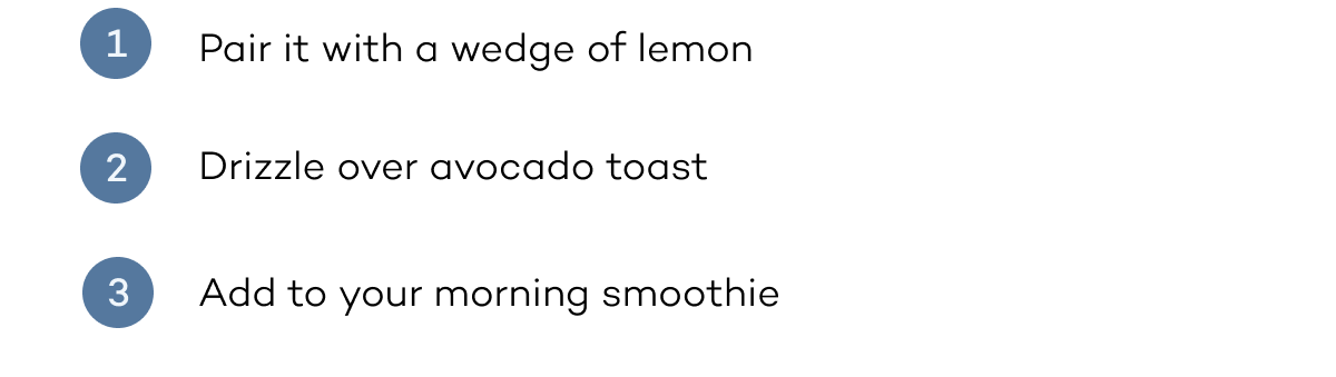 1. Pair with lemon. 2. drizzle over avocado toast. 2. add to your morning smoothie 