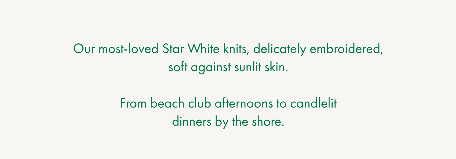 Our most-loved Star White knits, delicately embroidered, soft against sunlit skin.  From beach club afternoons to candlelit dinners by the shore.
