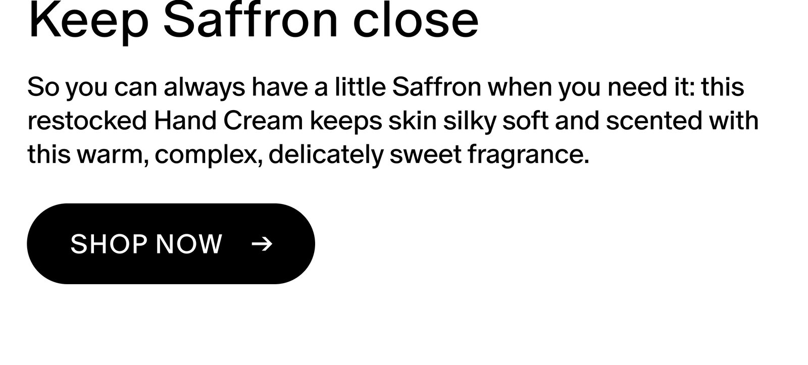 Keep Saffron close So you can always have a little Saffron when you need it: this restocked Hand Cream keeps skin silky soft and scented with this warm, complex, delicately sweet fragrance. Shop now ->